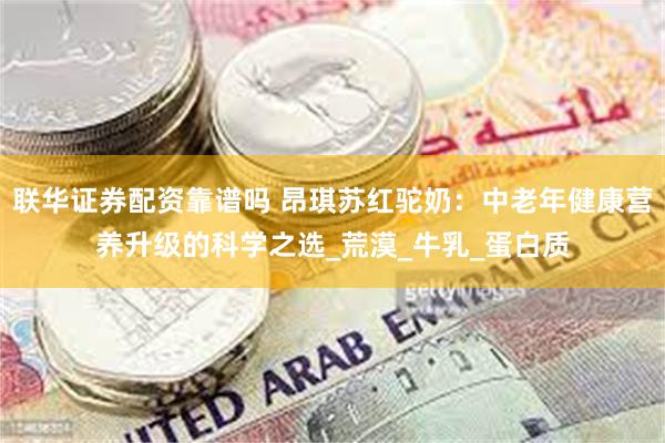 联华证券配资靠谱吗 昂琪苏红驼奶：中老年健康营养升级的科学之选_荒漠_牛乳_蛋白质