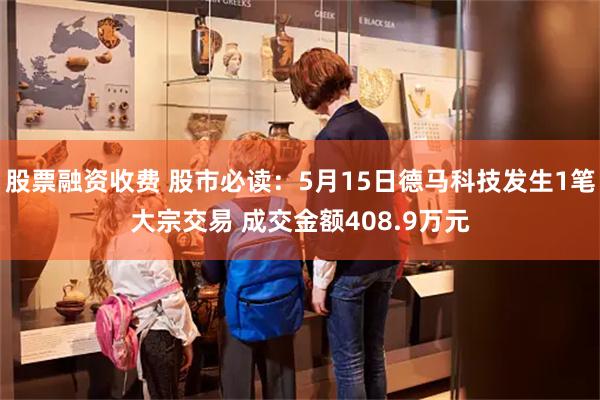 股票融资收费 股市必读：5月15日德马科技发生1笔大宗交易 成交金额408.9万元