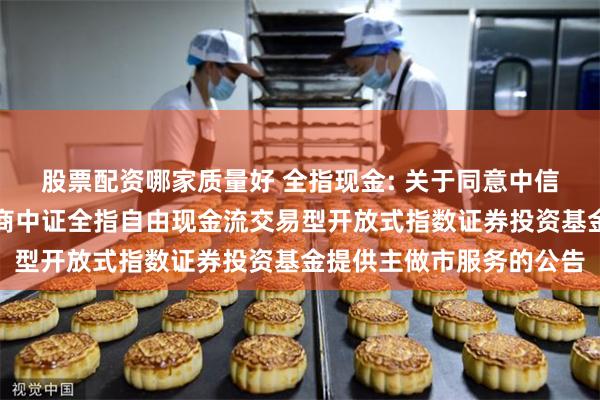 股票配资哪家质量好 全指现金: 关于同意中信证券股份有限公司为招商中证全指自由现金流交易型开放式指数证券投资基金提供主做市服务的公告
