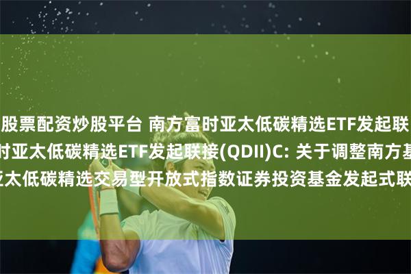 股票配资炒股平台 南方富时亚太低碳精选ETF发起联接(QDII)A,南方富时亚太低碳精选ETF发起联接(QDII)C: 关于调整南方基金南方东英富时亚太低碳精选交易型开放式指数证券投资基金发起式联接基金(QDII)申购和定投业务金额限制的公告