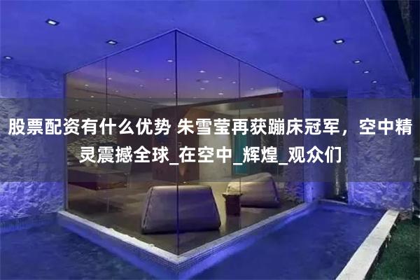 股票配资有什么优势 朱雪莹再获蹦床冠军，空中精灵震撼全球_在空中_辉煌_观众们