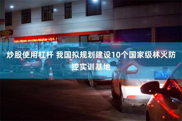炒股使用杠杆 我国拟规划建设10个国家级林火防控实训基地