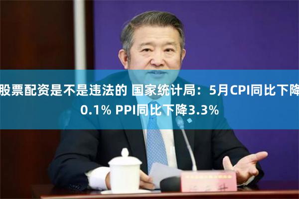 股票配资是不是违法的 国家统计局：5月CPI同比下降0.1% PPI同比下降3.3%