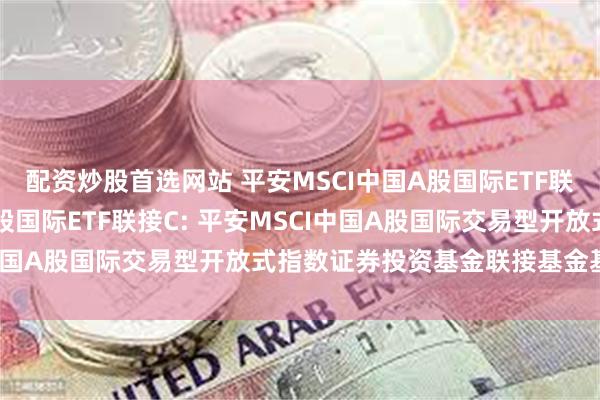 配资炒股首选网站 平安MSCI中国A股国际ETF联接A,平安MSCI中国A股国际ETF联接C: 平安MSCI中国A股国际交易型开放式指数证券投资基金联接基金基金合同