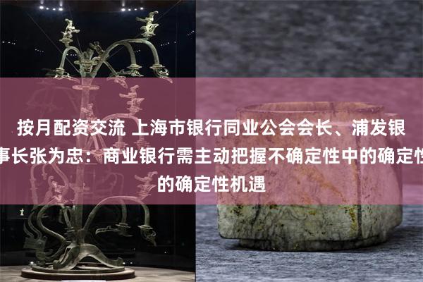 按月配资交流 上海市银行同业公会会长、浦发银行董事长张为忠：商业银行需主动把握不确定性中的确定性机遇