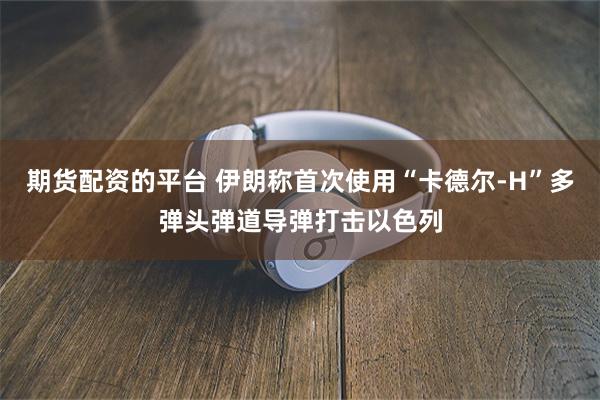 期货配资的平台 伊朗称首次使用“卡德尔-H”多弹头弹道导弹打击以色列