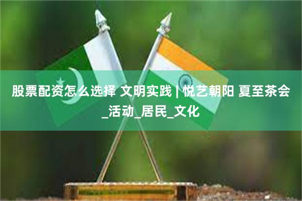 股票配资怎么选择 文明实践 | 悦艺朝阳 夏至茶会_活动_居民_文化