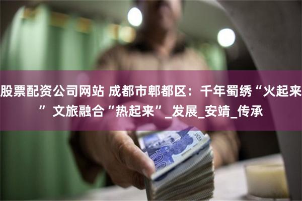 股票配资公司网站 成都市郫都区：千年蜀绣“火起来” 文旅融合“热起来”_发展_安靖_传承