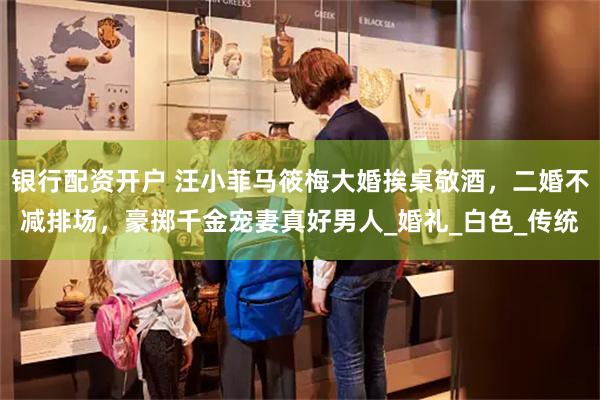 银行配资开户 汪小菲马筱梅大婚挨桌敬酒，二婚不减排场，豪掷千金宠妻真好男人_婚礼_白色_传统