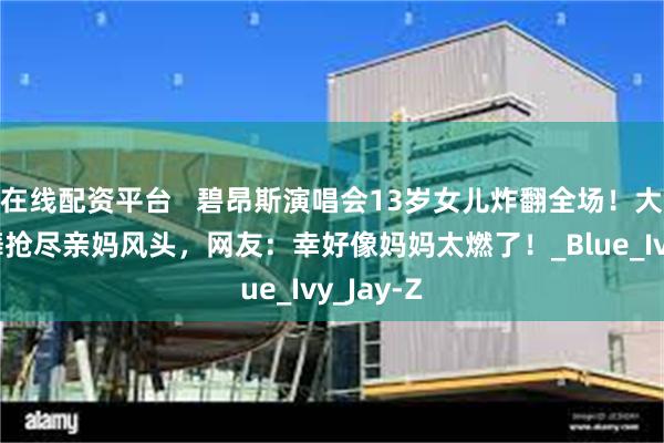 在线配资平台   碧昂斯演唱会13岁女儿炸翻全场！大长腿独舞抢尽亲妈风头，网友：幸好像妈妈太燃了！_Blue_Ivy_Jay-Z