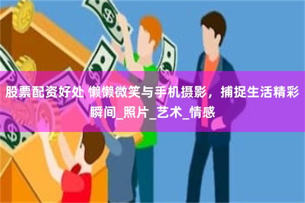 股票配资好处 懒懒微笑与手机摄影，捕捉生活精彩瞬间_照片_艺术_情感
