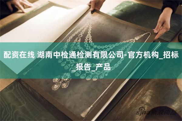 配资在线 湖南中检通检测有限公司-官方机构_招标_报告_产品