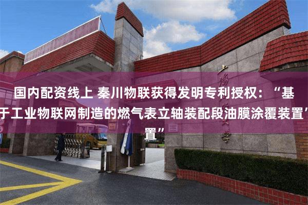 国内配资线上 秦川物联获得发明专利授权：“基于工业物联网制造的燃气表立轴装配段油膜涂覆装置”