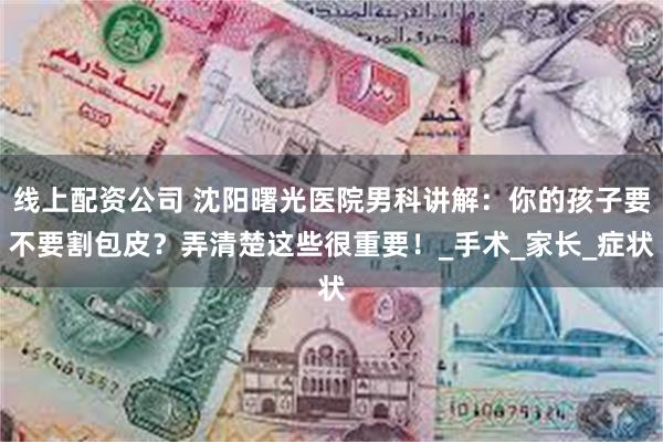 线上配资公司 沈阳曙光医院男科讲解：你的孩子要不要割包皮？弄清楚这些很重要！_手术_家长_症状