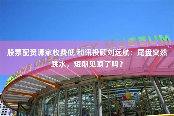 股票配资哪家收费低 和讯投顾刘远航：尾盘突然跳水，短期见顶了吗？