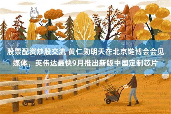 股票配资炒股交流 黄仁勋明天在北京链博会会见媒体，英伟达最快9月推出新版中国定制芯片