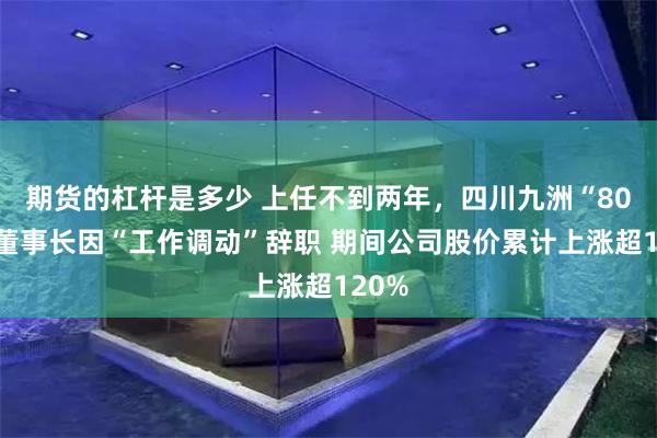 期货的杠杆是多少 上任不到两年，四川九洲“80后”董事长因“工作调动”辞职 期间公司股价累计上涨超120%