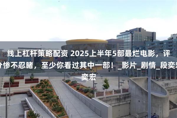 线上杠杆策略配资 2025上半年5部最烂电影，评分惨不忍睹，至少你看过其中一部！_影片_剧情_段奕宏