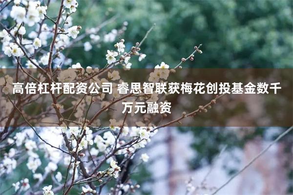 高倍杠杆配资公司 睿思智联获梅花创投基金数千万元融资