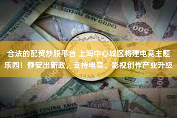 合法的配资炒股平台 上海中心城区将建电竞主题乐园！静安出新政，支持电竞、影视创作产业升级