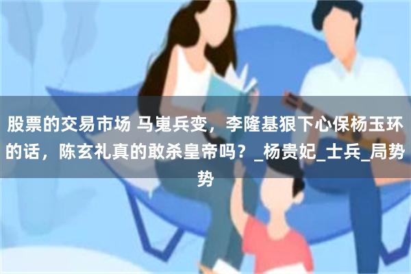 股票的交易市场 马嵬兵变，李隆基狠下心保杨玉环的话，陈玄礼真的敢杀皇帝吗？_杨贵妃_士兵_局势