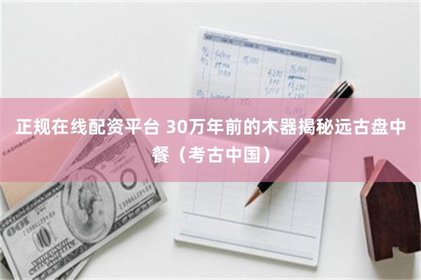 正规在线配资平台 30万年前的木器揭秘远古盘中餐（考古中国）
