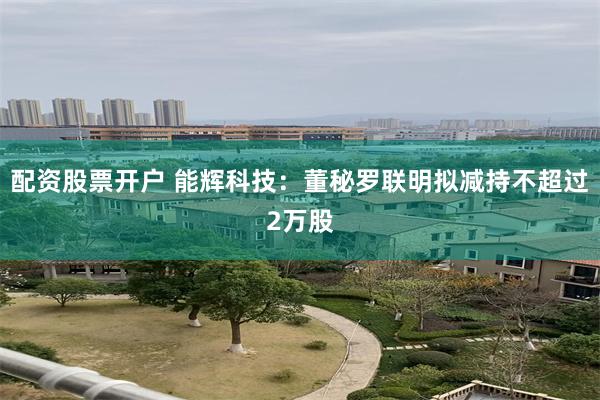 配资股票开户 能辉科技：董秘罗联明拟减持不超过2万股