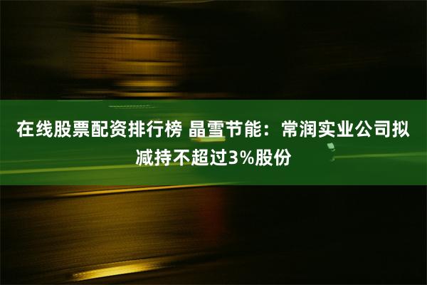 在线股票配资排行榜 晶雪节能：常润实业公司拟减持不超过3%股份