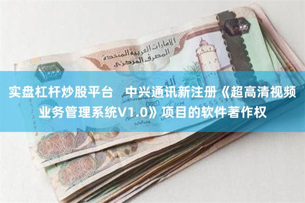 实盘杠杆炒股平台   中兴通讯新注册《超高清视频业务管理系统V1.0》项目的软件著作权