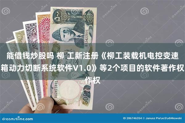 能借钱炒股吗 柳 工新注册《柳工装载机电控变速箱动力切断系统软件V1.0》等2个项目的软件著作权
