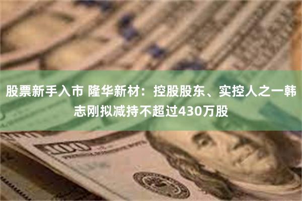 股票新手入市 隆华新材：控股股东、实控人之一韩志刚拟减持不超过430万股