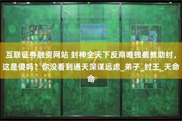 互联证劵融资网站 封神全天下反商唯独截教助纣，这是傻吗？你没看到通天深谋远虑_弟子_纣王_天命