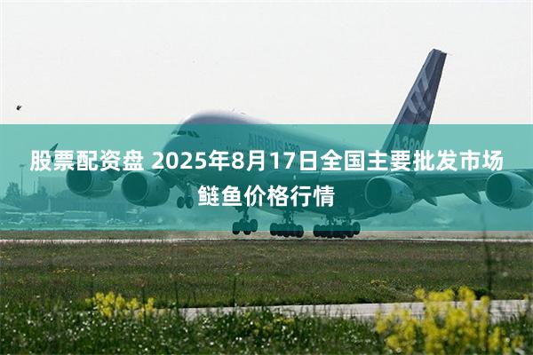 股票配资盘 2025年8月17日全国主要批发市场鲢鱼价格行情