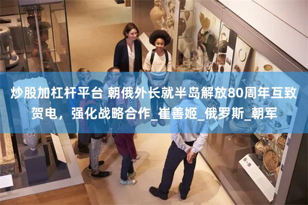 炒股加杠杆平台 朝俄外长就半岛解放80周年互致贺电，强化战略合作_崔善姬_俄罗斯_朝军