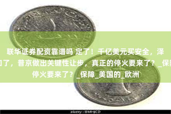 联华证券配资靠谱吗 定了！千亿美元买安全，泽连斯基无奈松口了，普京做出关键性让步，真正的停火要来了？_保障_美国的_欧洲