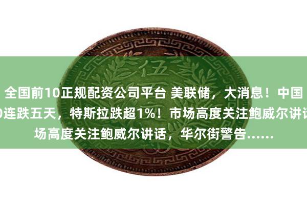 全国前10正规配资公司平台 美联储，大消息！中国资产大涨，标普500连跌五天，特斯拉跌超1%！市场高度关注鲍威尔讲话，华尔街警告......