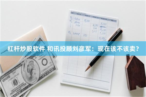 杠杆炒股软件 和讯投顾刘彦军:现在该不该卖?