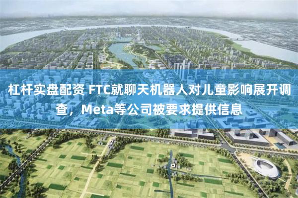 杠杆实盘配资 FTC就聊天机器人对儿童影响展开调查，Meta等公司被要求提供信息