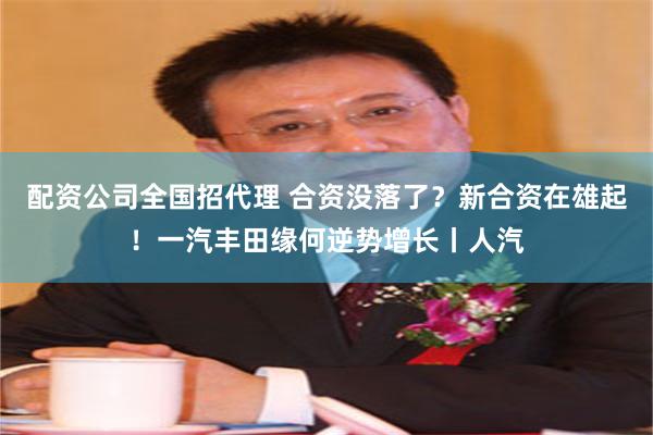 配资公司全国招代理 合资没落了？新合资在雄起！一汽丰田缘何逆势增长丨人汽