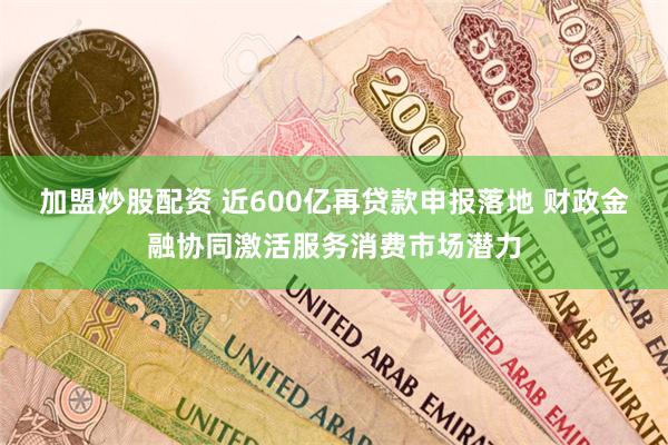 加盟炒股配资 近600亿再贷款申报落地 财政金融协同激活服务消费市场潜力
