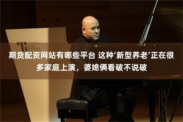 期货配资网站有哪些平台 这种‘新型养老’正在很多家庭上演，婆媳俩看破不说破