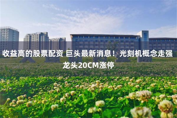 收益高的股票配资 巨头最新消息！光刻机概念走强 龙头20CM涨停