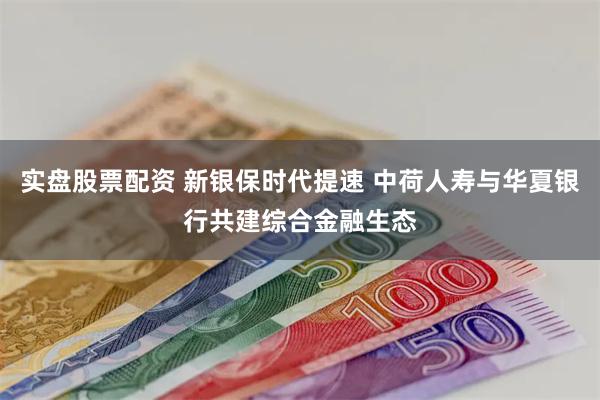 实盘股票配资 新银保时代提速 中荷人寿与华夏银行共建综合金融生态