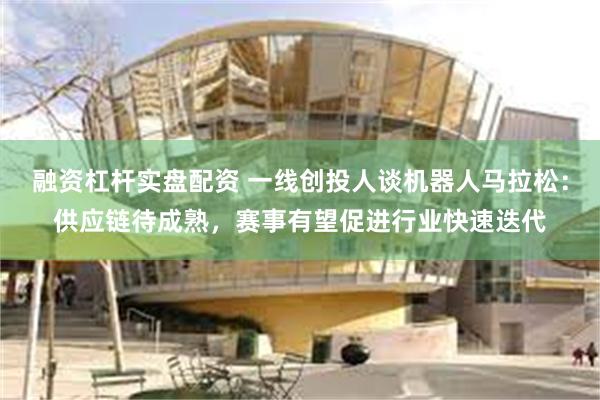 融资杠杆实盘配资 一线创投人谈机器人马拉松:供应链待成熟,赛事有望促进行业快速迭代