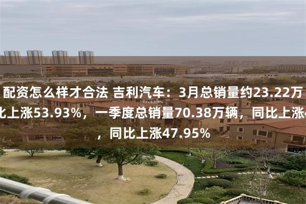 配资怎么样才合法 吉利汽车:3月总销量约23.22万辆,同比上涨53.93%,一季度总销量70.38万辆,同比上涨47.95%