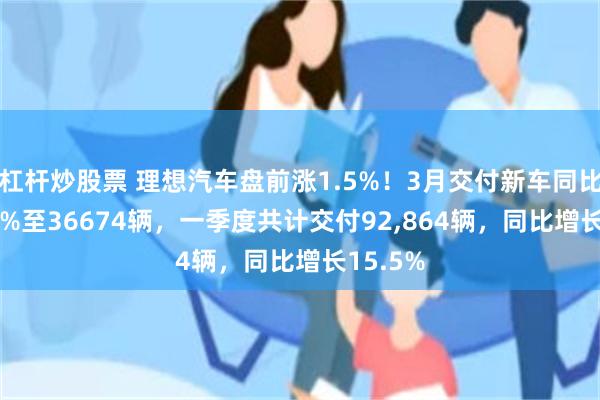 杠杆炒股票 理想汽车盘前涨1.5%！3月交付新车同比增26.5%至36674辆，一季度共计交付92,864辆，同比增长15.5%